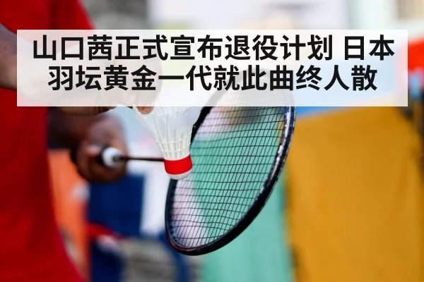 山口茜正式宣布退役计划 日本羽坛黄金一代就此曲终人散