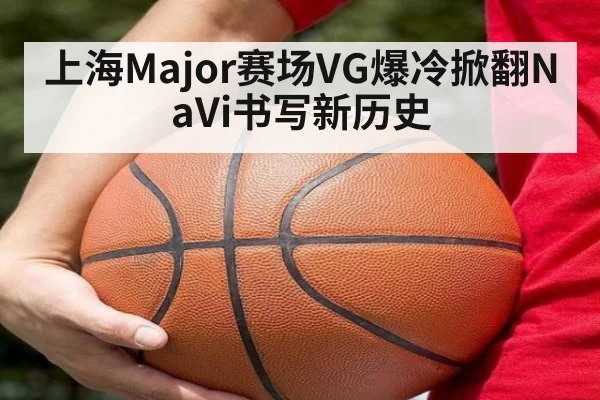 上海Major赛场VG爆冷掀翻NaVi书写新历史