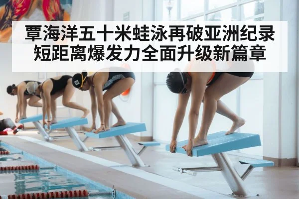 覃海洋五十米蛙泳再破亚洲纪录短距离爆发力全面升级新篇章